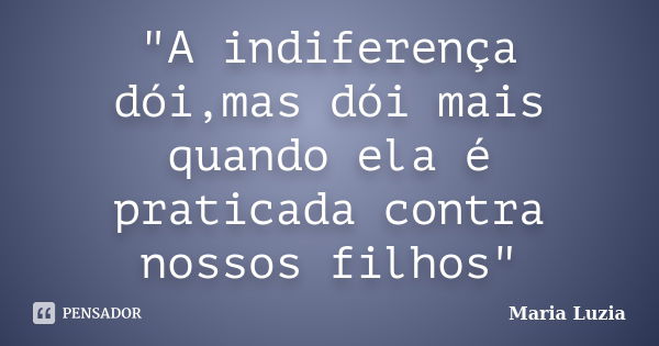 "A indiferença dói,mas dói mais quando ela é praticada contra nossos filhos"... Frase de Maria Luzia.