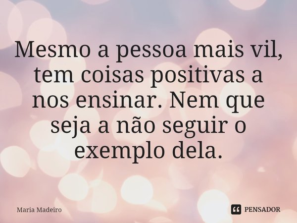 Mesmo a pessoa mais vil, tem coisas positivas a nos ensinar. Nem que seja a não seguir o exemplo dela.... Frase de Maria Madeiro.