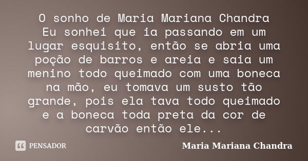 O sonho de Maria Mariana Chandra Eu sonhei que ia passando em um lugar esquisito, então se abria uma poção de barros e areia e saia um menino todo queimado com ... Frase de Maria Mariana Chandra.