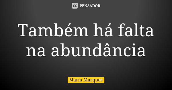 Também há falta na abundância... Frase de Maria Marques.