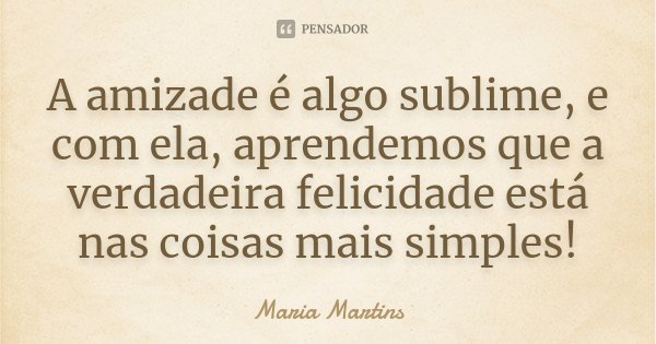A amizade é algo sublime, e com ela, aprendemos que a verdadeira felicidade está nas coisas mais simples!... Frase de Maria Martins.