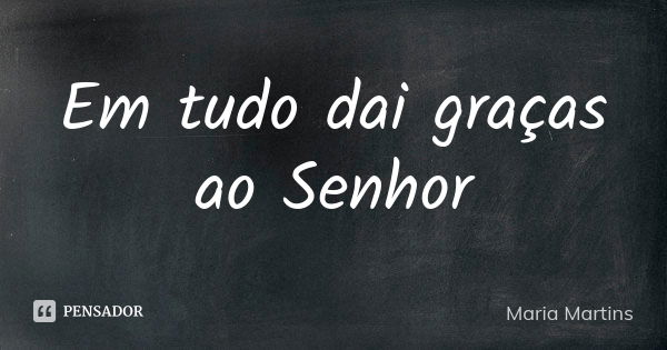 Em tudo dai graças ao Senhor... Frase de Maria Martins.