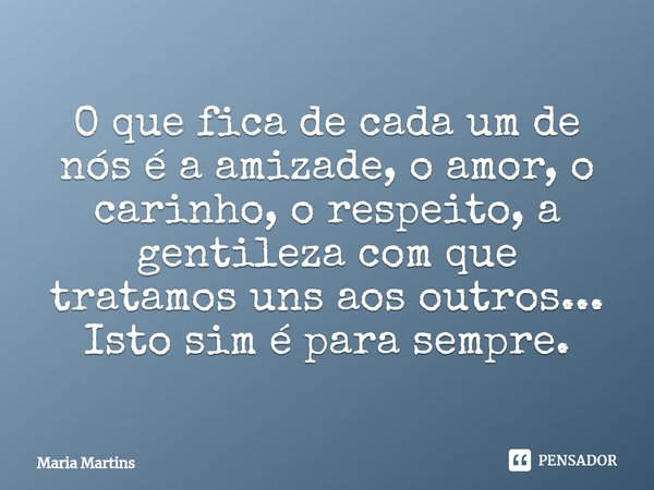 O que fica de cada um de nós é a amizade, o amor, o carinho, o respeito, a gentileza com que tratamos uns aos outros...
Isto sim é para sempre.... Frase de Maria Martins.
