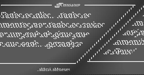 Todos os dias... todos os momentos por todas as coisas até por um gole de água que ameniza sua sede... agradeça a Deus!... Frase de Maria Meneses.