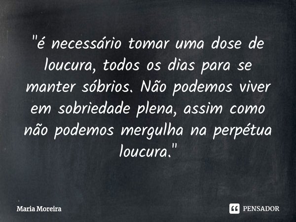 ⁠"⁠é necessário tomar uma dose de loucura, todos os dias para se manter sóbrios. Não podemos viver em sobriedade plena, assim como não podemos mergulha na ... Frase de Maria Moreira.