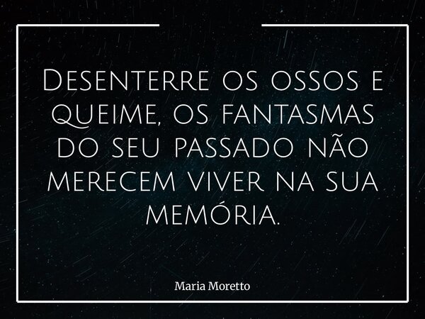 Desenterre os ossos e queime, os fantasmas do seu passado não merecem viver na sua memória.... Frase de Maria Moretto.