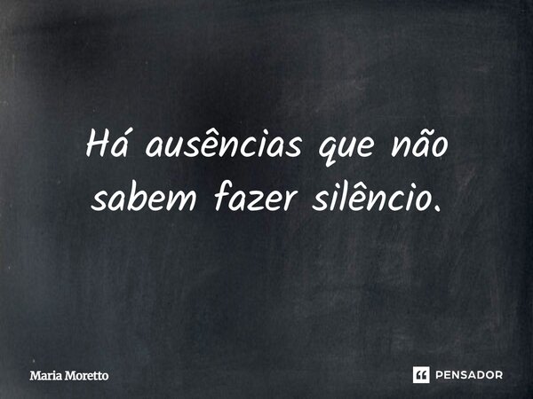 Há ausências que não sabem fazer silêncio.... Frase de Maria Moretto.