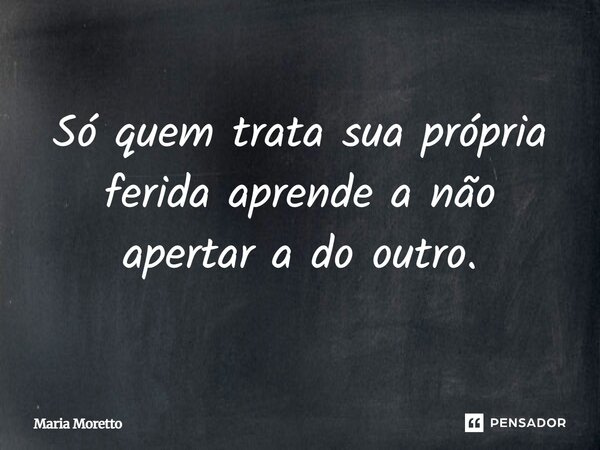 Só quem trata sua própria ferida aprende a não apertar a do outro.... Frase de Maria Moretto.