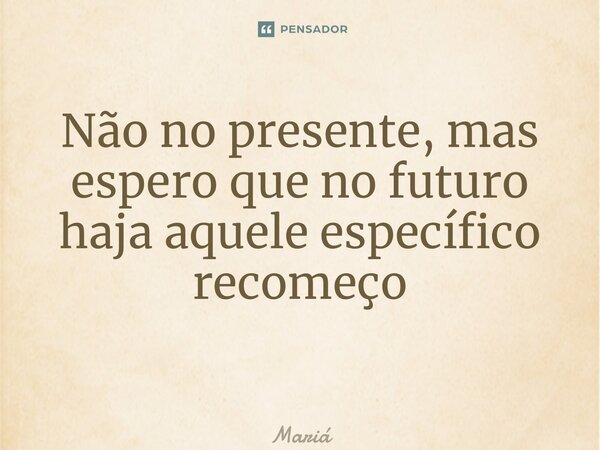 Não no presente, mas espero que no futuro haja aquele específico recomeço ⁠... Frase de Maria.