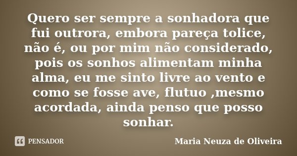 Quero ser sempre a sonhadora que fui outrora, embora pareça tolice, não é, ou por mim não considerado, pois os sonhos alimentam minha alma, eu me sinto livre ao... Frase de Maria Neuza de Oliveira.