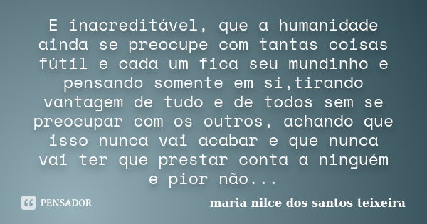 E inacreditável, que a humanidade ainda se preocupe com tantas coisas fútil e cada um fica seu mundinho e pensando somente em si,tirando vantagem de tudo e de t... Frase de maria nilce dos santos teixeira.