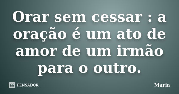 Orar sem cessar : a oração é um ato de amor de um irmão para o outro.... Frase de maria.