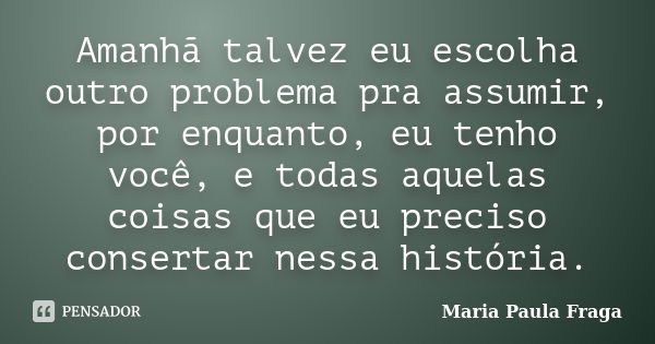 Amanhã talvez eu escolha outro problema pra assumir, por enquanto, eu tenho você, e todas aquelas coisas que eu preciso consertar nessa história.... Frase de Maria Paula Fraga.