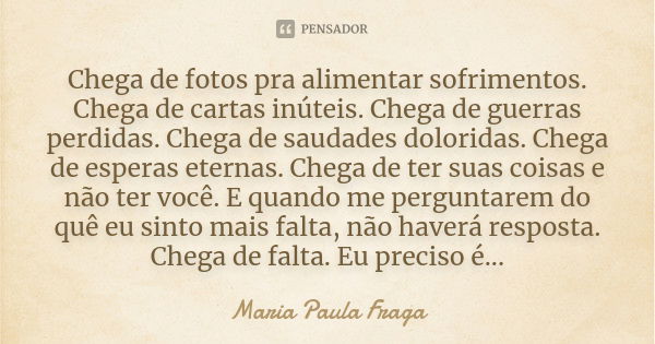 Chega de fotos pra alimentar sofrimentos. Chega de cartas inúteis. Chega de guerras perdidas. Chega de saudades doloridas. Chega de esperas eternas. Chega de te... Frase de Maria Paula Fraga.