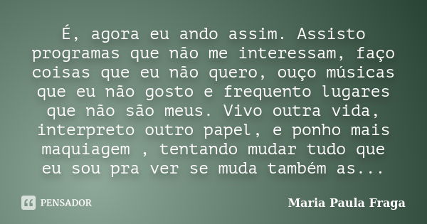 É, agora eu ando assim. Assisto programas que não me interessam, faço coisas que eu não quero, ouço músicas que eu não gosto e frequento lugares que não são meu... Frase de Maria Paula Fraga.