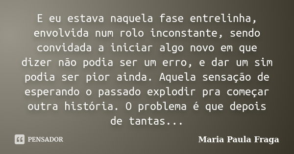 E eu estava naquela fase entrelinha, envolvida num rolo inconstante, sendo convidada a iniciar algo novo em que dizer não podia ser um erro, e dar um sim podia ... Frase de Maria Paula Fraga.