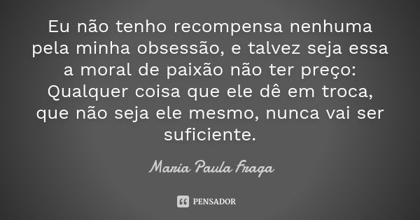 Eu não tenho recompensa nenhuma pela minha obsessão, e talvez seja essa a moral de paixão não ter preço: Qualquer coisa que ele dê em troca, que não seja ele me... Frase de Maria Paula Fraga.