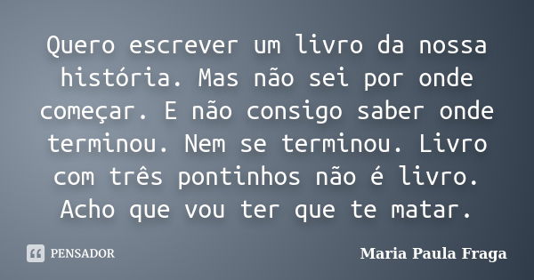 Quero escrever um livro da nossa história. Mas não sei por onde começar. E não consigo saber onde terminou. Nem se terminou. Livro com três pontinhos não é livr... Frase de Maria Paula Fraga.