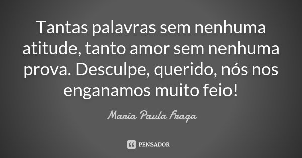 Tantas palavras sem nenhuma atitude, tanto amor sem nenhuma prova. Desculpe, querido, nós nos enganamos muito feio!... Frase de Maria Paula Fraga.