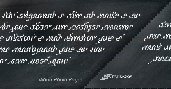 Vai chegando o fim da noite e eu tenho que fazer um esforço enorme pra me distrair e não lembrar que é mais uma madrugada que eu vou passar sem você aqui.... Frase de Maria Paula Fraga.
