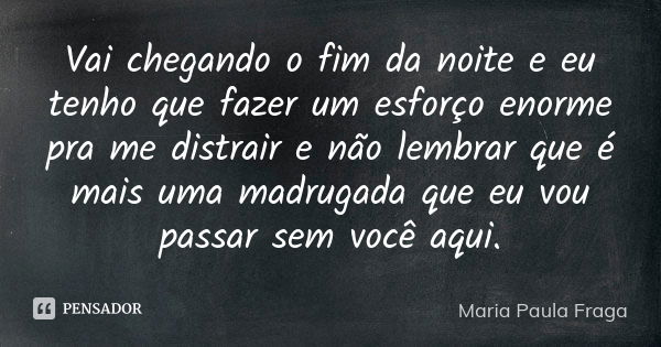 Vai chegando o fim da noite e eu tenho que fazer um esforço enorme pra me distrair e não lembrar que é mais uma madrugada que eu vou passar sem você aqui.... Frase de Maria Paula Fraga.