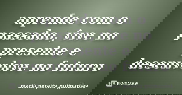 aprende com o passado, vive no presente e desenvolve no futuro... Frase de maria pereira guimarães.