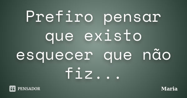 Prefiro pensar que existo esquecer que não fiz...... Frase de Maria.