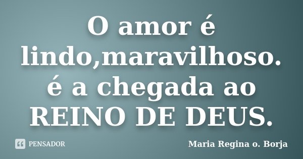 O amor é lindo,maravilhoso. é a chegada ao REINO DE DEUS.... Frase de Maria Regina o. Borja.