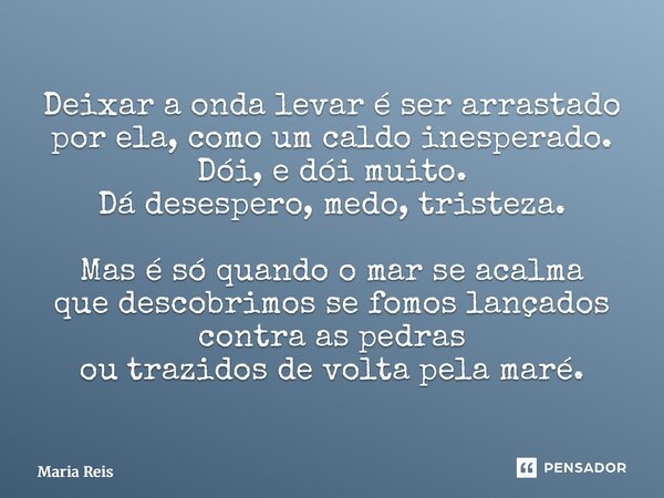 Deixar a onda levar é ser arrastado por ela, como um caldo inesperado. Dói, e dói muito. Dá desespero, medo, tristeza. Mas é só quando o mar se acalma que desc... Frase de Maria Reis.