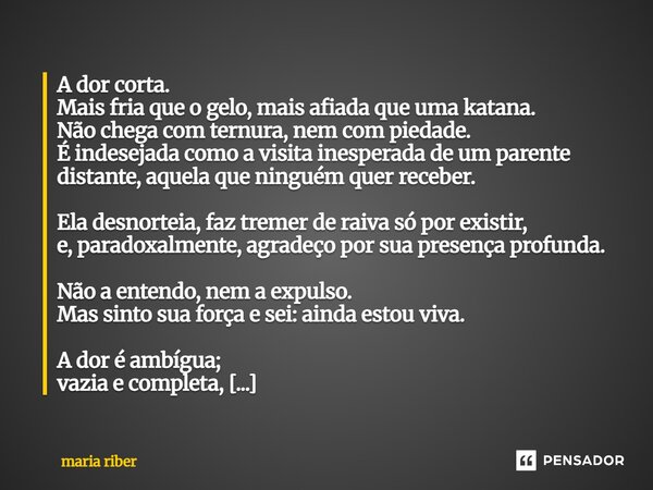 A dor corta. Mais fria que o gelo, mais afiada que uma katana. Não chega com ternura, nem com piedade. É indesejada como a visita inesperada de um parente dist... Frase de Maria Riber.