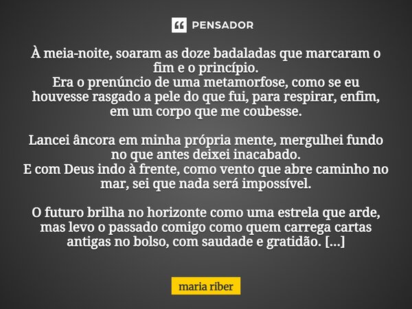 À meia-noite, soaram as doze badaladas que marcaram o fim e o princípio. Era o prenúncio de uma metamorfose, como se eu houvesse rasgado a pele do que fui, para... Frase de Maria Riber.