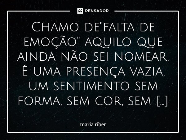 Chamo de "falta de emoção" aquilo que ainda não sei nomear. É uma presença vazia, um sentimento sem forma, sem cor, sem raiz. Não sei de onde vem, ta... Frase de Maria Riber.