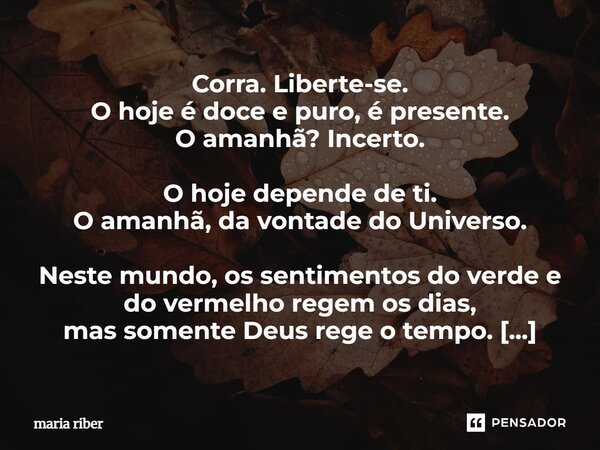 ⁠Corra. Liberte-se. O hoje é doce e puro, é presente. O amanhã? Incerto. O hoje depende de ti. O amanhã, da vontade do Universo. Neste mundo, os sentimentos do ... Frase de Maria Riber.
