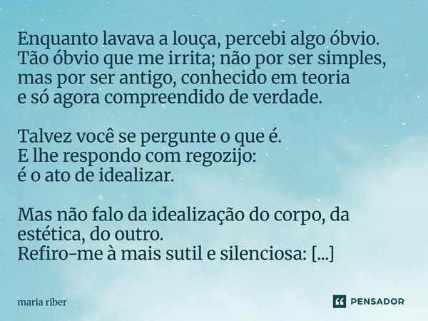 Enquanto lavava a louça, percebi algo óbvio. Tão óbvio que me irrita; não por ser simples, mas por ser antigo, conhecido em teoria e só agora compreendido de v... Frase de Maria Riber.