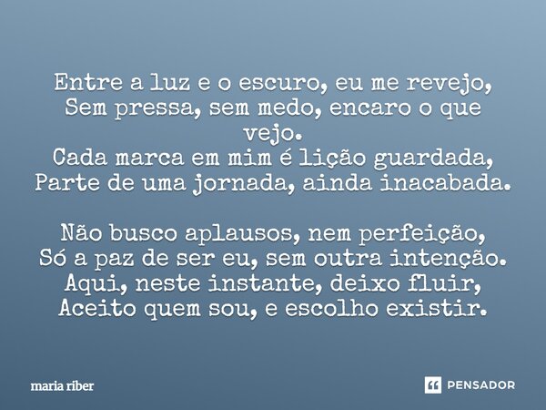 Entre a luz e o escuro, eu me revejo, Sem pressa, sem medo, encaro o que vejo. Cada marca em mim é lição guardada, Parte de uma jornada, ainda inacabada. Não b... Frase de Maria Riber.