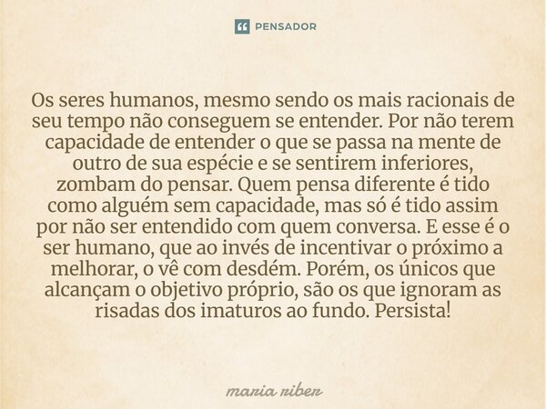 ⁠Os seres humanos, mesmo sendo os mais racionais de seu tempo não conseguem se entender. Por não terem capacidade de entender o que se passa na mente de outro d... Frase de Maria Riber.