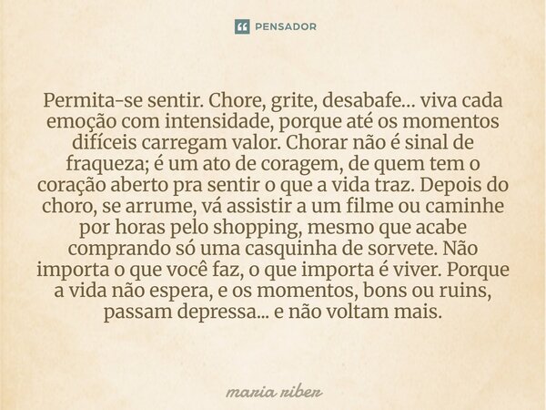 Permita-se sentir. Chore, grite, desabafe… viva cada emoção com intensidade, porque até os momentos difíceis carregam valor. Chorar não é sinal de fraqueza; é ... Frase de Maria Riber.