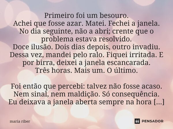 Primeiro foi um besouro. Achei que fosse azar. Matei. Fechei a janela. No dia seguinte, não a abri; crente que o problema estava resolvido. Doce ilusão. Dois d... Frase de Maria Riber.