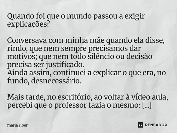 Quando foi que o mundo passou a exigir explicações? Conversava com minha mãe quando ela disse, rindo, que nem sempre precisamos dar motivos; que nem todo silên... Frase de Maria Riber.