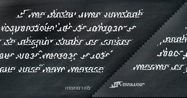 E me bateu uma vontade insuportável de te abraçar e poder te desejar todas as coisas boas que você merece, e até mesmo as que você nem merece.... Frase de Maria Rita.