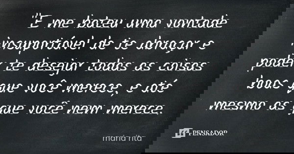 "E me bateu uma vontade insuportável de te abraçar e poder te desejar todas as coisas boas que você merece, e até mesmo as que você nem merece.... Frase de Maria Rita.