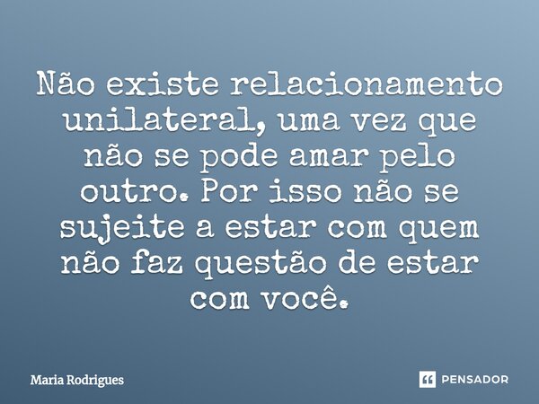 ⁠Não existe relacionamento unilateral, uma vez que não se pode amar pelo outro. Por isso não se sujeite a estar com quem não faz questão de estar com você.... Frase de Maria Rodrigues.