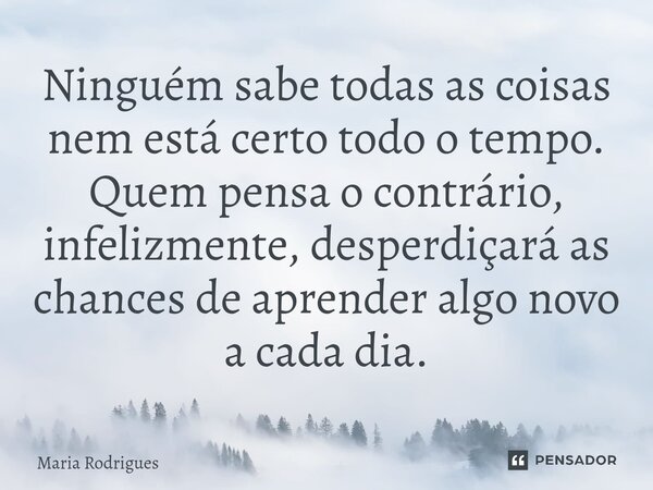 ⁠Ninguém sabe todas as coisas nem está certo todo o tempo. Quem pensa o contrário, infelizmente, desperdiçará as chances de aprender algo novo a cada dia.... Frase de Maria Rodrigues.