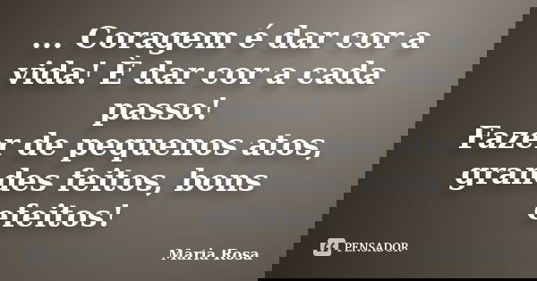 ... Coragem é dar cor a vida! È dar cor a cada passo! Fazer de pequenos atos, grandes feitos, bons efeitos!... Frase de Maria Rosa.