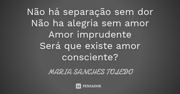 Não há separação sem dor Não ha alegria sem amor Amor imprudente Será que existe amor consciente?... Frase de Maria Sanches Toledo.