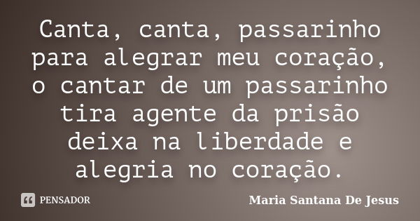 Canta, canta, passarinho para alegrar meu coração, o cantar de um passarinho tira agente da prisão deixa na liberdade e alegria no coração.... Frase de Maria Santana De Jesus.