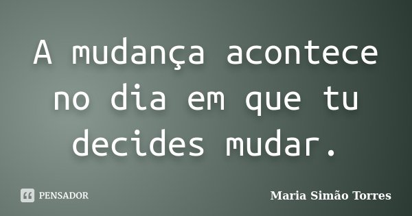 A mudança acontece no dia em que tu decides mudar.... Frase de Maria Simão Torres.
