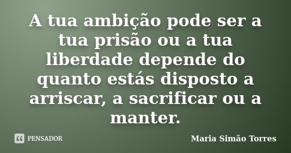 A tua ambição pode ser a tua prisão ou a tua liberdade depende do quanto estás disposto a arriscar, a sacrificar ou a manter.... Frase de Maria Simão Torres.