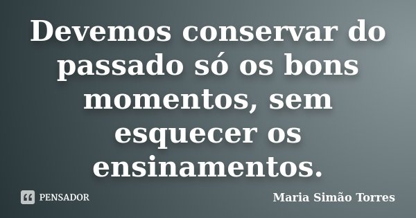 Devemos conservar do passado só os bons momentos, sem esquecer os ensinamentos.... Frase de Maria Simão Torres.