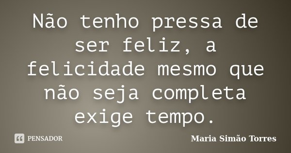 Não tenho pressa de ser feliz, a felicidade mesmo que não seja completa exige tempo.... Frase de Maria Simao Torres.